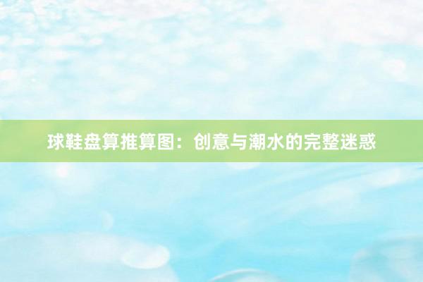 球鞋盘算推算图：创意与潮水的完整迷惑