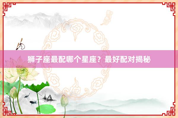 狮子座最配哪个星座？最好配对揭秘